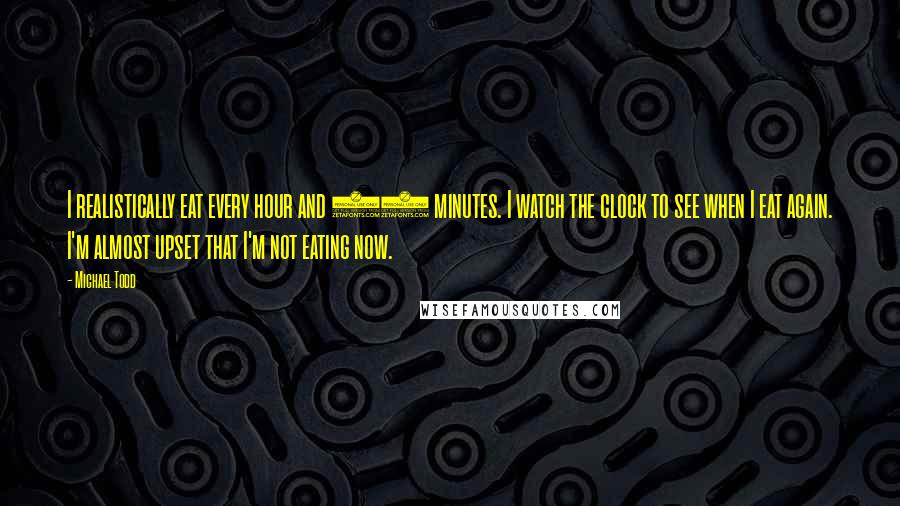 Michael Todd Quotes: I realistically eat every hour and 15 minutes. I watch the clock to see when I eat again. I'm almost upset that I'm not eating now.