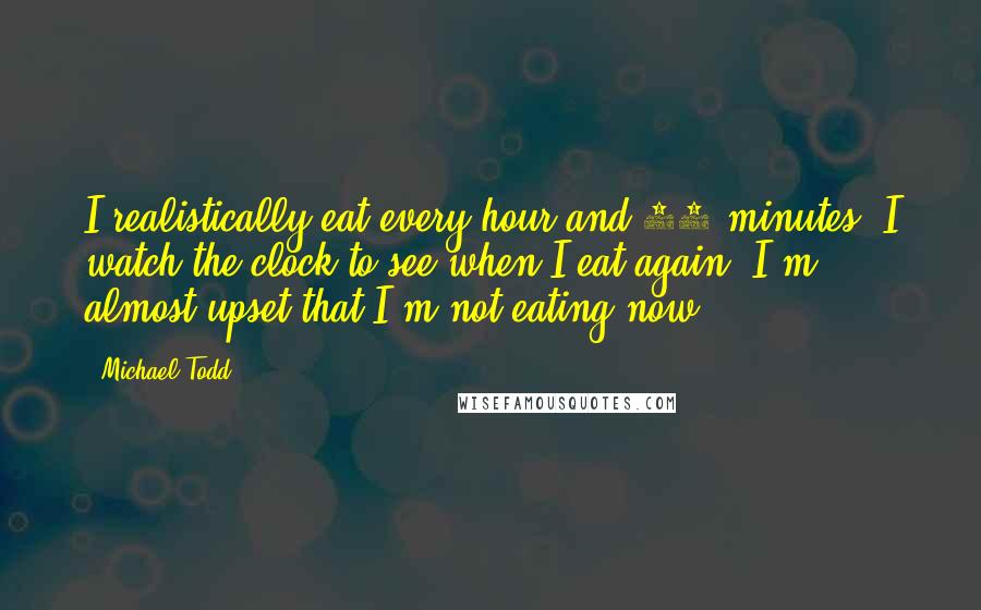 Michael Todd Quotes: I realistically eat every hour and 15 minutes. I watch the clock to see when I eat again. I'm almost upset that I'm not eating now.