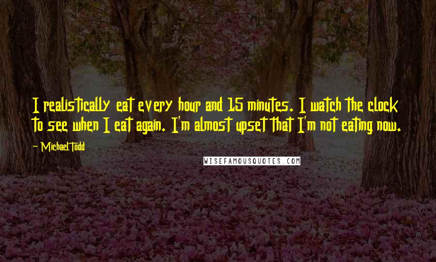 Michael Todd Quotes: I realistically eat every hour and 15 minutes. I watch the clock to see when I eat again. I'm almost upset that I'm not eating now.