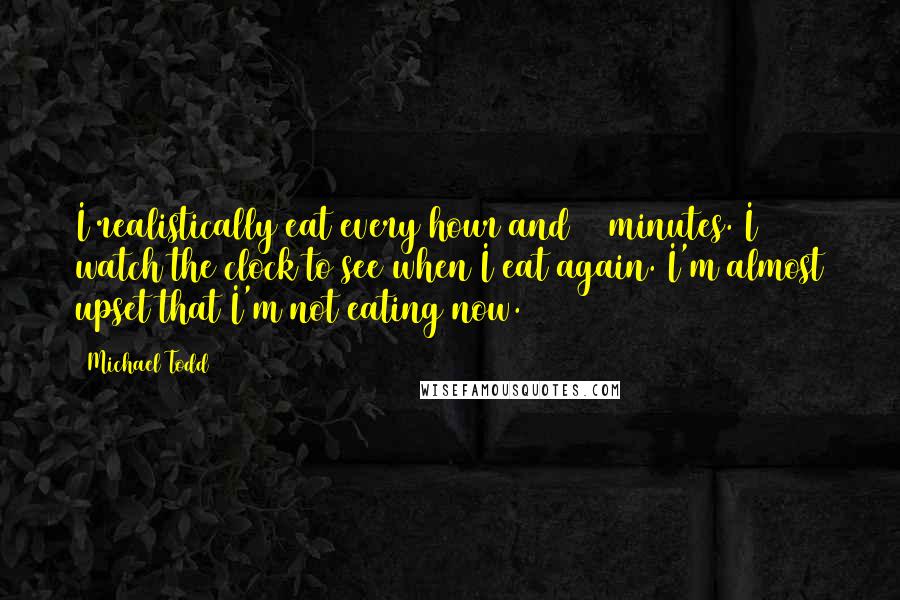 Michael Todd Quotes: I realistically eat every hour and 15 minutes. I watch the clock to see when I eat again. I'm almost upset that I'm not eating now.