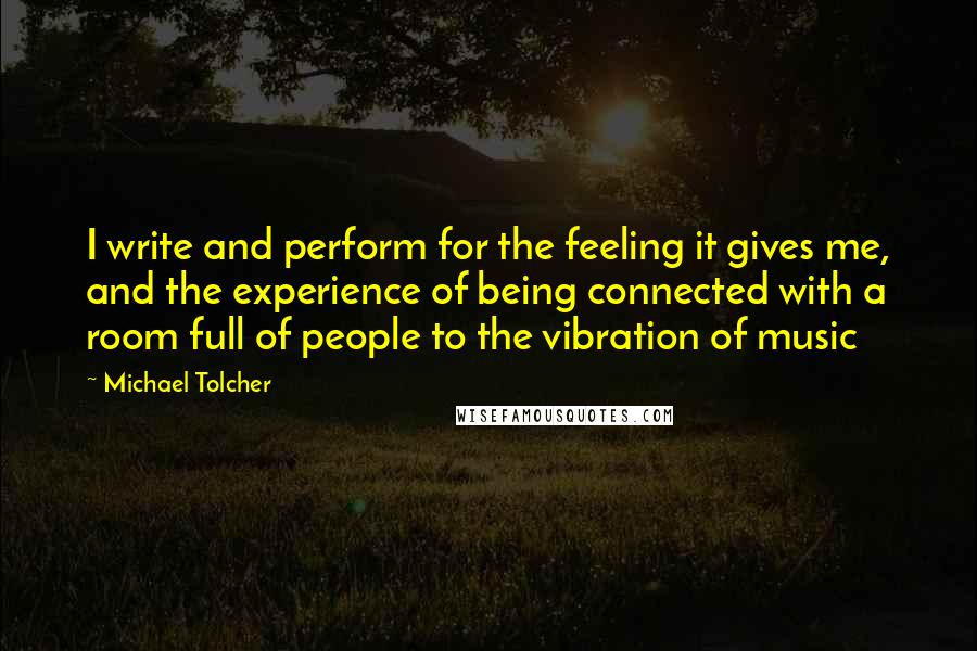 Michael Tolcher Quotes: I write and perform for the feeling it gives me, and the experience of being connected with a room full of people to the vibration of music