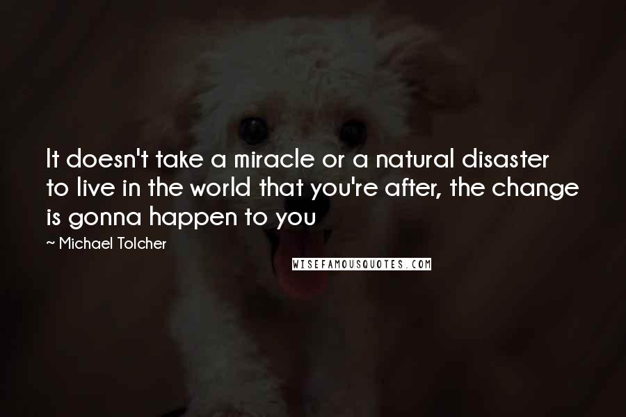 Michael Tolcher Quotes: It doesn't take a miracle or a natural disaster to live in the world that you're after, the change is gonna happen to you