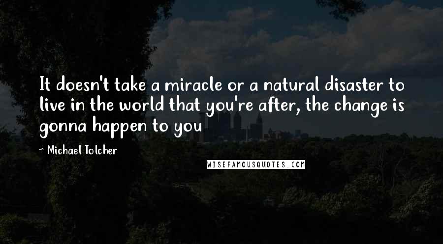 Michael Tolcher Quotes: It doesn't take a miracle or a natural disaster to live in the world that you're after, the change is gonna happen to you