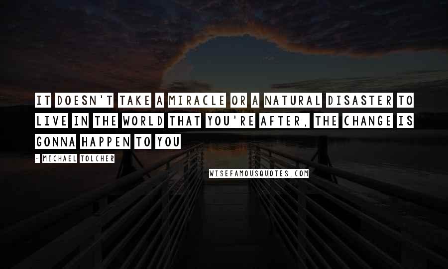 Michael Tolcher Quotes: It doesn't take a miracle or a natural disaster to live in the world that you're after, the change is gonna happen to you