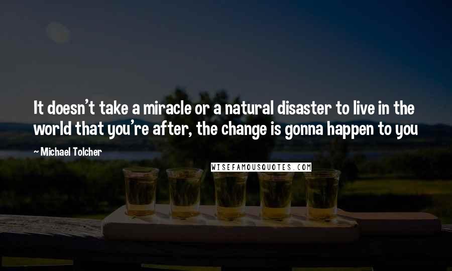 Michael Tolcher Quotes: It doesn't take a miracle or a natural disaster to live in the world that you're after, the change is gonna happen to you