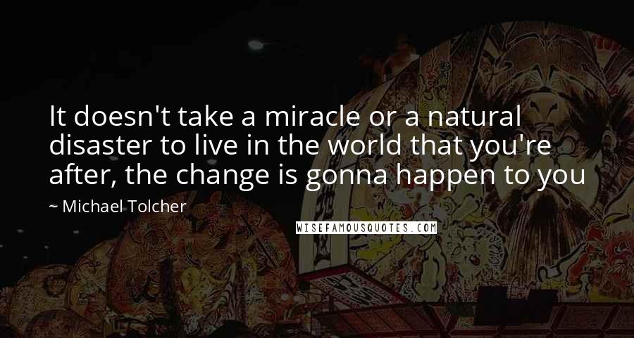 Michael Tolcher Quotes: It doesn't take a miracle or a natural disaster to live in the world that you're after, the change is gonna happen to you