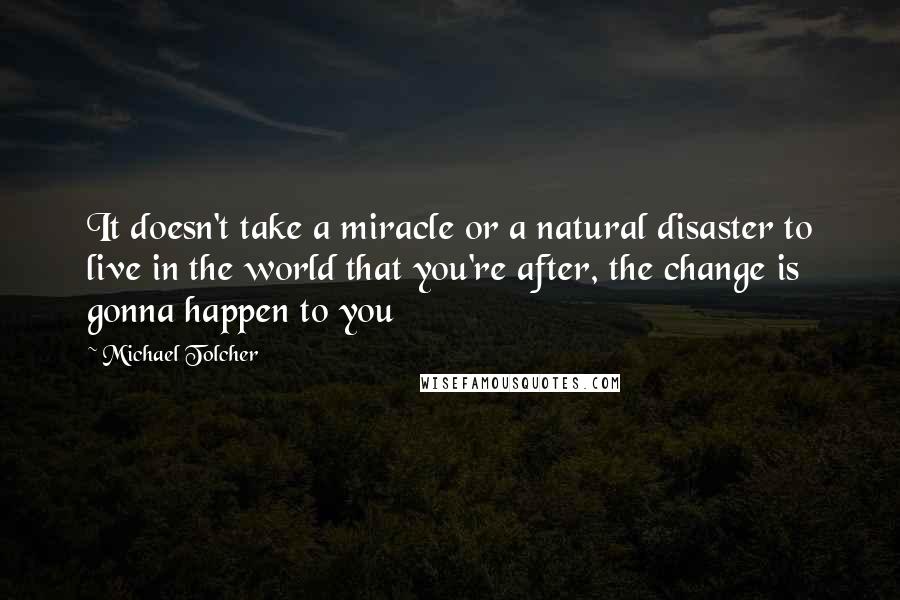 Michael Tolcher Quotes: It doesn't take a miracle or a natural disaster to live in the world that you're after, the change is gonna happen to you