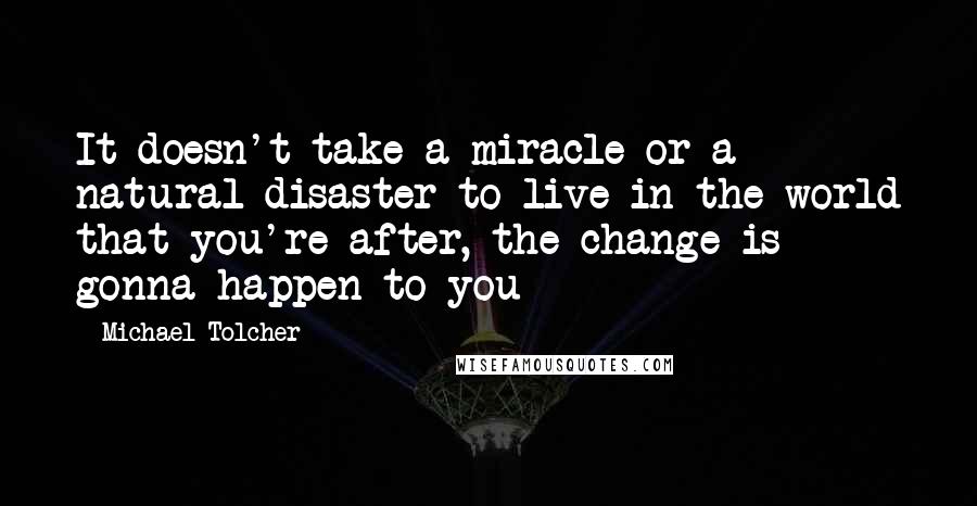 Michael Tolcher Quotes: It doesn't take a miracle or a natural disaster to live in the world that you're after, the change is gonna happen to you