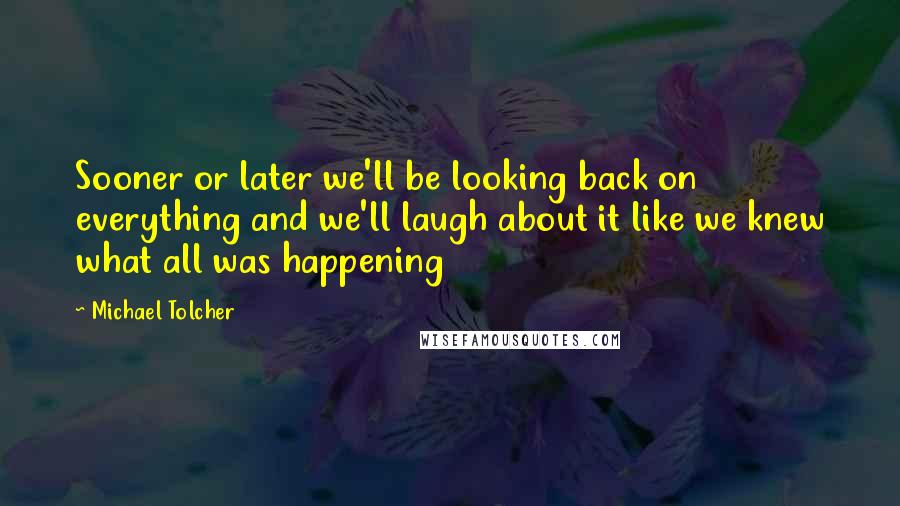 Michael Tolcher Quotes: Sooner or later we'll be looking back on everything and we'll laugh about it like we knew what all was happening