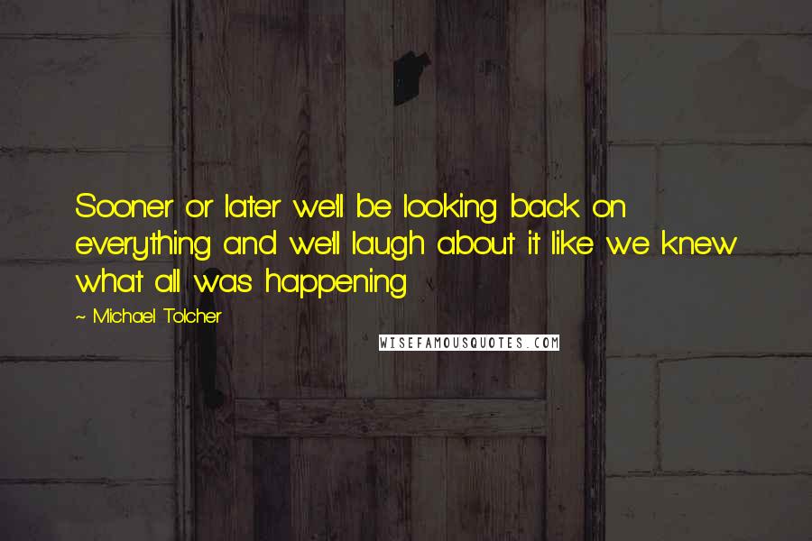 Michael Tolcher Quotes: Sooner or later we'll be looking back on everything and we'll laugh about it like we knew what all was happening