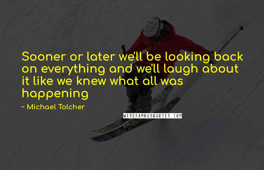 Michael Tolcher Quotes: Sooner or later we'll be looking back on everything and we'll laugh about it like we knew what all was happening