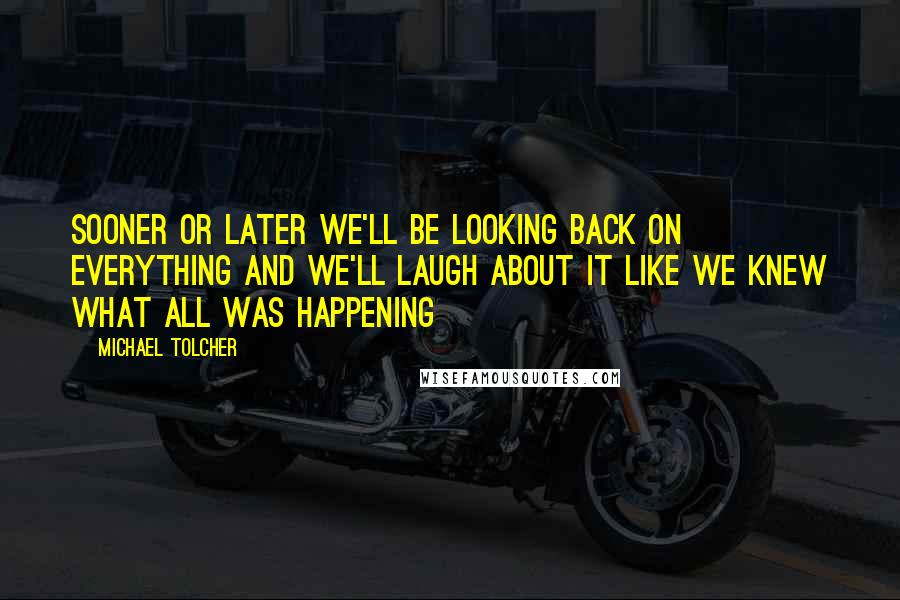 Michael Tolcher Quotes: Sooner or later we'll be looking back on everything and we'll laugh about it like we knew what all was happening