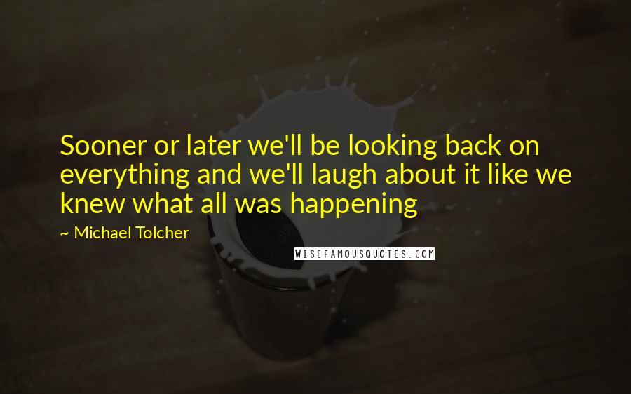 Michael Tolcher Quotes: Sooner or later we'll be looking back on everything and we'll laugh about it like we knew what all was happening