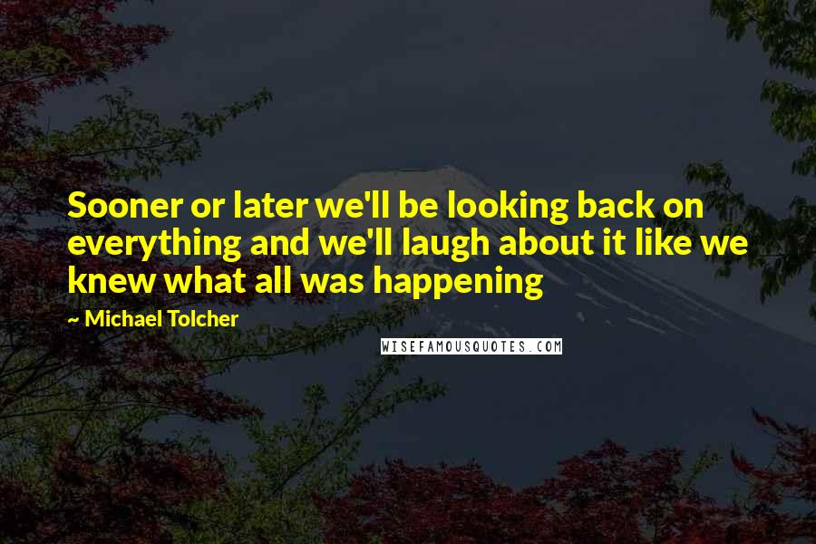 Michael Tolcher Quotes: Sooner or later we'll be looking back on everything and we'll laugh about it like we knew what all was happening