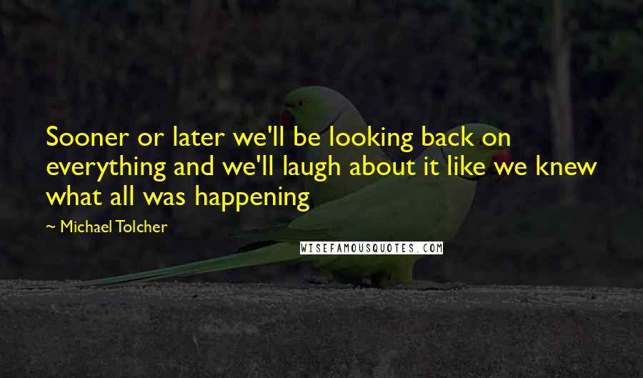 Michael Tolcher Quotes: Sooner or later we'll be looking back on everything and we'll laugh about it like we knew what all was happening