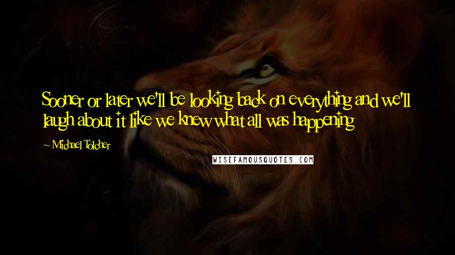 Michael Tolcher Quotes: Sooner or later we'll be looking back on everything and we'll laugh about it like we knew what all was happening