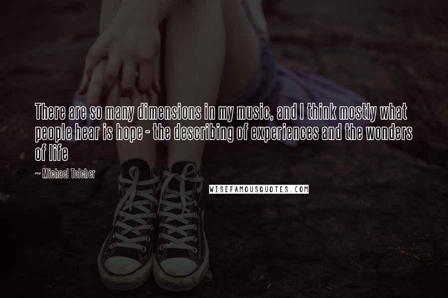 Michael Tolcher Quotes: There are so many dimensions in my music, and I think mostly what people hear is hope - the describing of experiences and the wonders of life