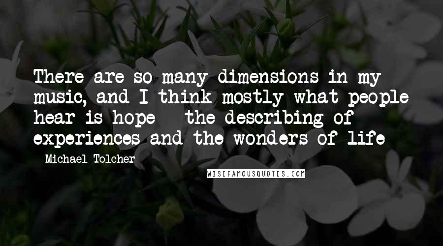 Michael Tolcher Quotes: There are so many dimensions in my music, and I think mostly what people hear is hope - the describing of experiences and the wonders of life