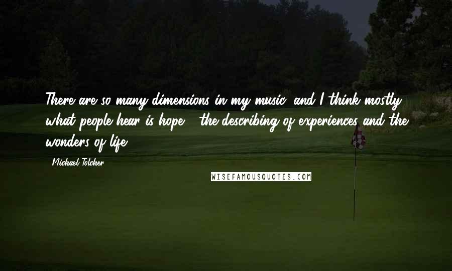 Michael Tolcher Quotes: There are so many dimensions in my music, and I think mostly what people hear is hope - the describing of experiences and the wonders of life