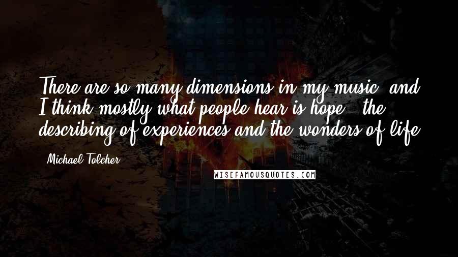 Michael Tolcher Quotes: There are so many dimensions in my music, and I think mostly what people hear is hope - the describing of experiences and the wonders of life