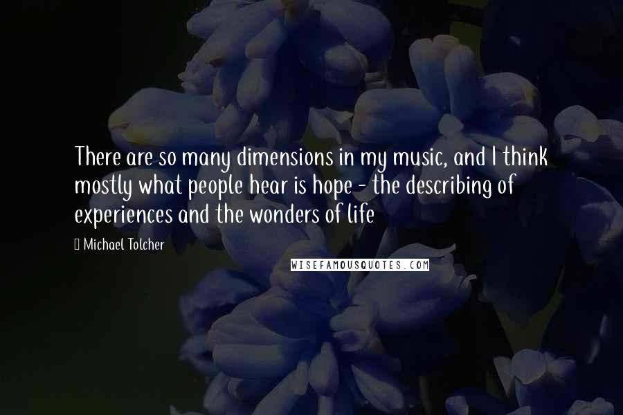 Michael Tolcher Quotes: There are so many dimensions in my music, and I think mostly what people hear is hope - the describing of experiences and the wonders of life