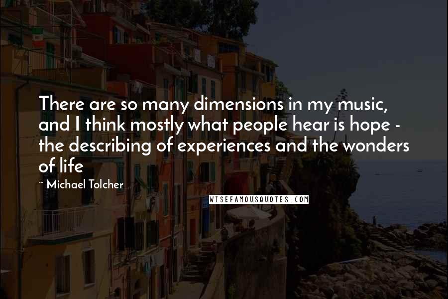 Michael Tolcher Quotes: There are so many dimensions in my music, and I think mostly what people hear is hope - the describing of experiences and the wonders of life