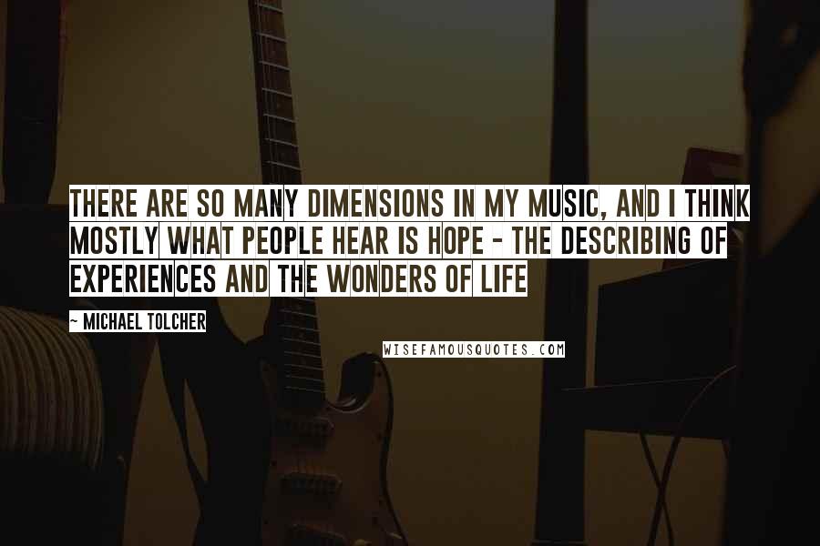 Michael Tolcher Quotes: There are so many dimensions in my music, and I think mostly what people hear is hope - the describing of experiences and the wonders of life