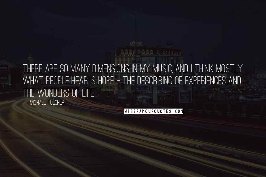 Michael Tolcher Quotes: There are so many dimensions in my music, and I think mostly what people hear is hope - the describing of experiences and the wonders of life