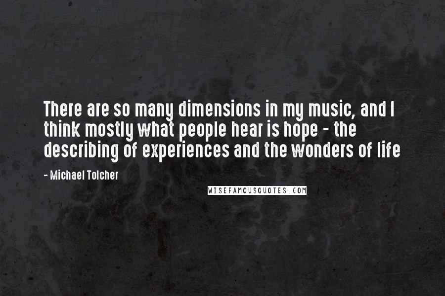 Michael Tolcher Quotes: There are so many dimensions in my music, and I think mostly what people hear is hope - the describing of experiences and the wonders of life