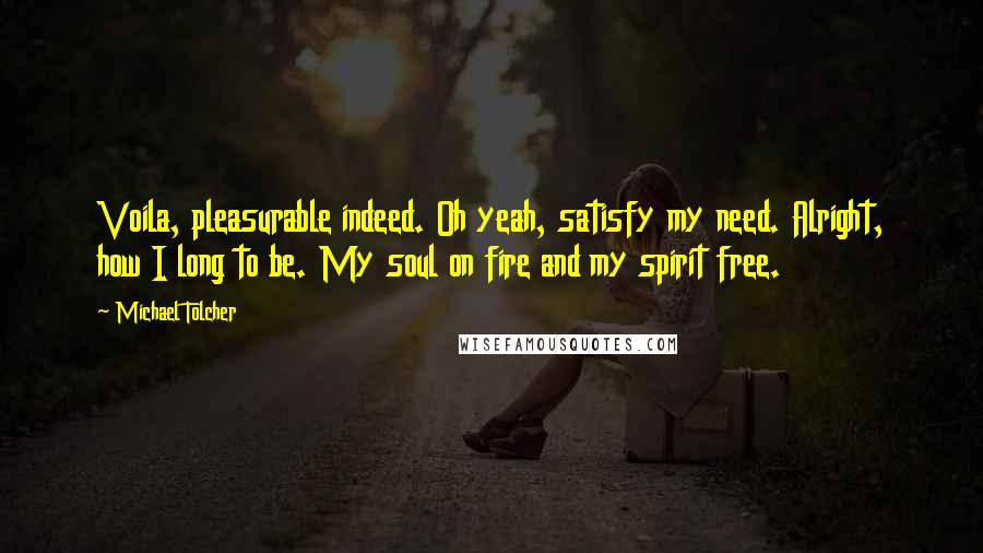 Michael Tolcher Quotes: Voila, pleasurable indeed. Oh yeah, satisfy my need. Alright, how I long to be. My soul on fire and my spirit free.