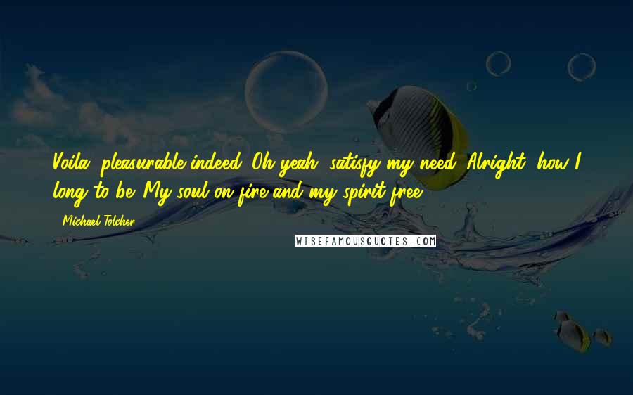 Michael Tolcher Quotes: Voila, pleasurable indeed. Oh yeah, satisfy my need. Alright, how I long to be. My soul on fire and my spirit free.