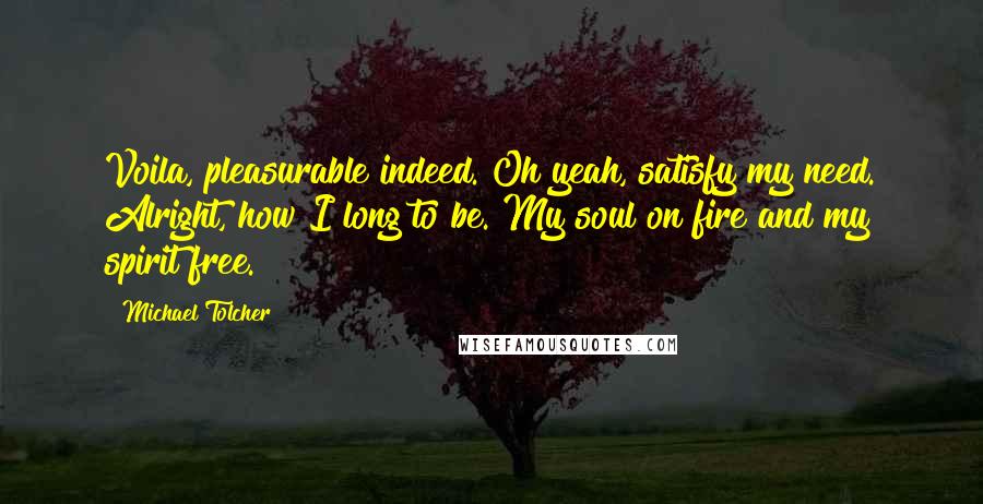 Michael Tolcher Quotes: Voila, pleasurable indeed. Oh yeah, satisfy my need. Alright, how I long to be. My soul on fire and my spirit free.