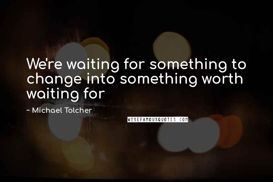 Michael Tolcher Quotes: We're waiting for something to change into something worth waiting for