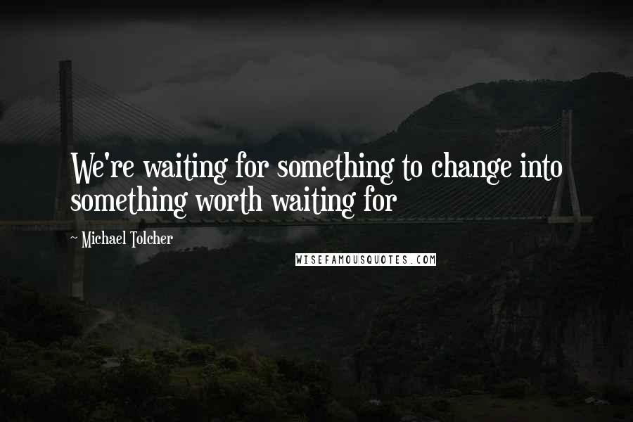 Michael Tolcher Quotes: We're waiting for something to change into something worth waiting for