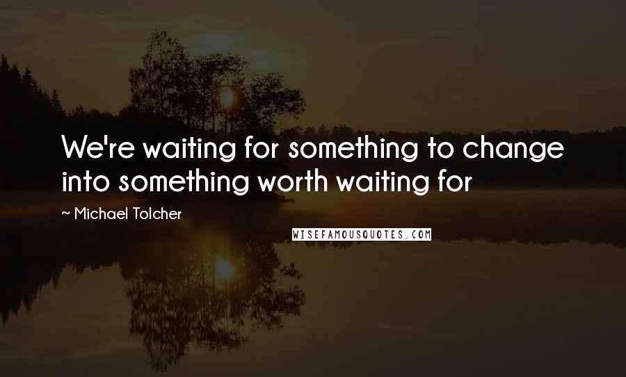 Michael Tolcher Quotes: We're waiting for something to change into something worth waiting for