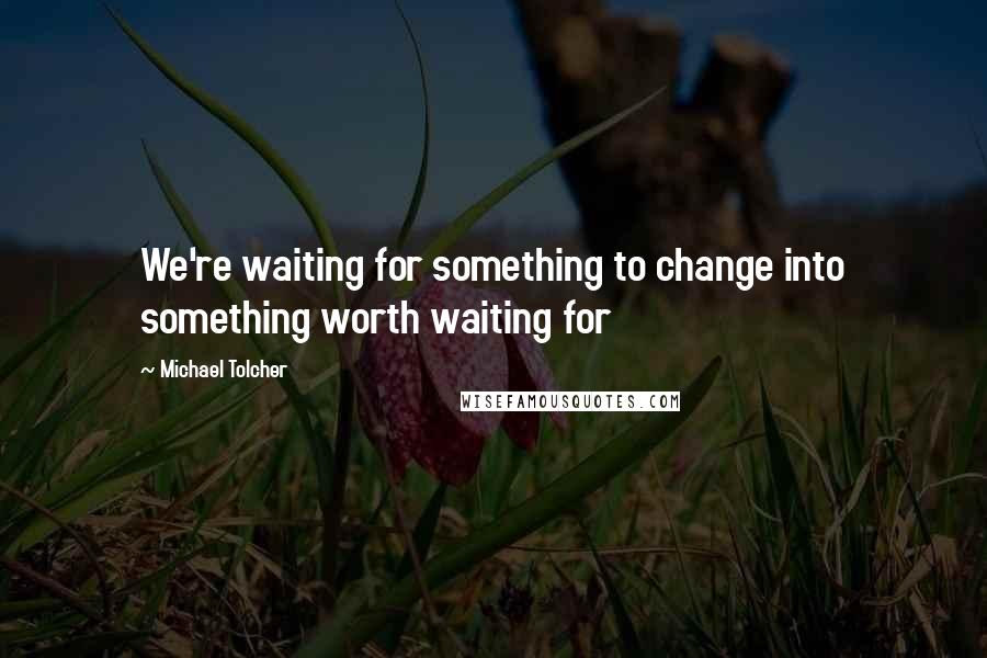 Michael Tolcher Quotes: We're waiting for something to change into something worth waiting for