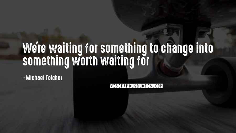 Michael Tolcher Quotes: We're waiting for something to change into something worth waiting for