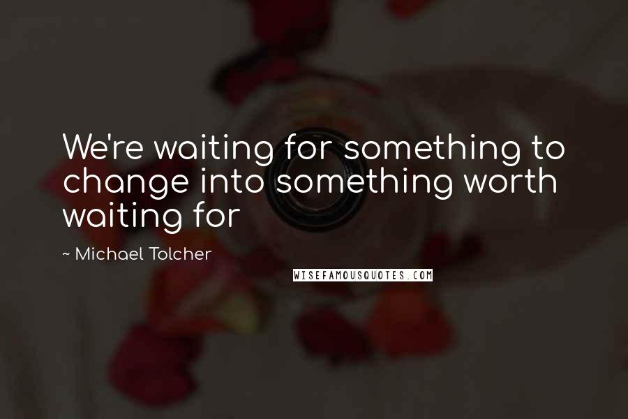 Michael Tolcher Quotes: We're waiting for something to change into something worth waiting for