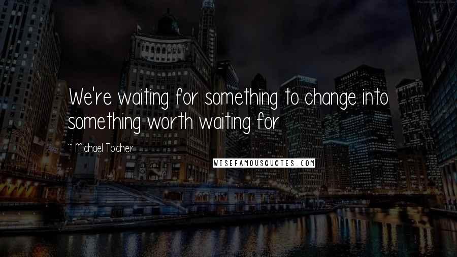 Michael Tolcher Quotes: We're waiting for something to change into something worth waiting for