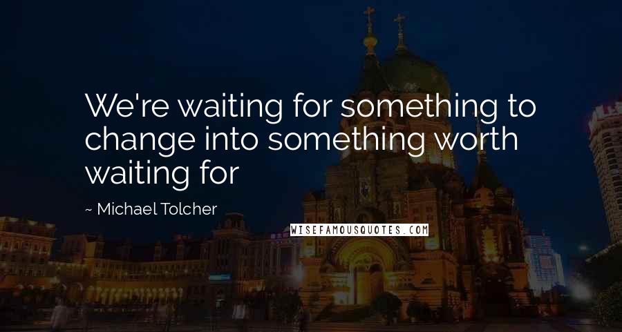 Michael Tolcher Quotes: We're waiting for something to change into something worth waiting for