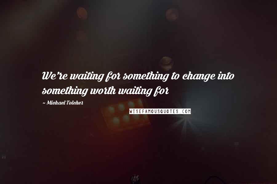 Michael Tolcher Quotes: We're waiting for something to change into something worth waiting for