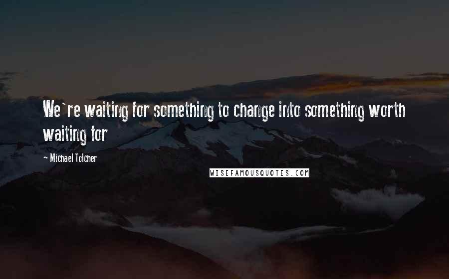 Michael Tolcher Quotes: We're waiting for something to change into something worth waiting for