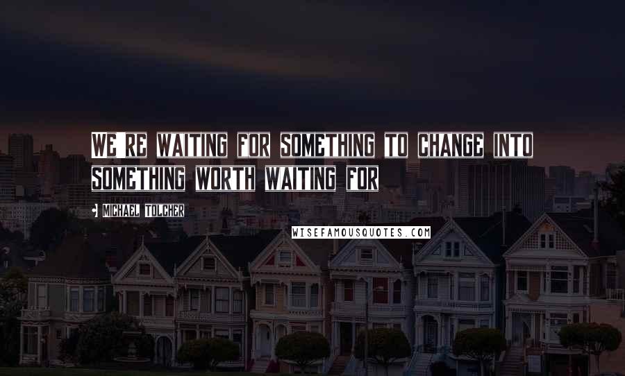 Michael Tolcher Quotes: We're waiting for something to change into something worth waiting for