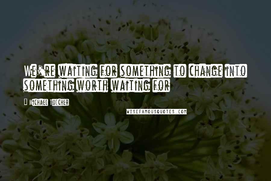 Michael Tolcher Quotes: We're waiting for something to change into something worth waiting for