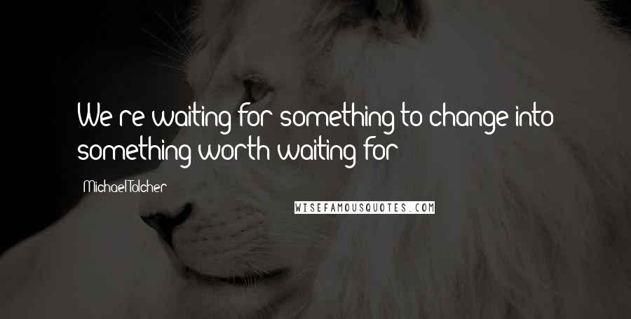 Michael Tolcher Quotes: We're waiting for something to change into something worth waiting for