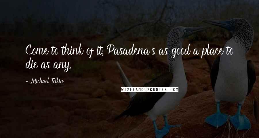 Michael Tolkin Quotes: Come to think of it, Pasadena's as good a place to die as any.