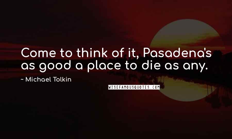 Michael Tolkin Quotes: Come to think of it, Pasadena's as good a place to die as any.