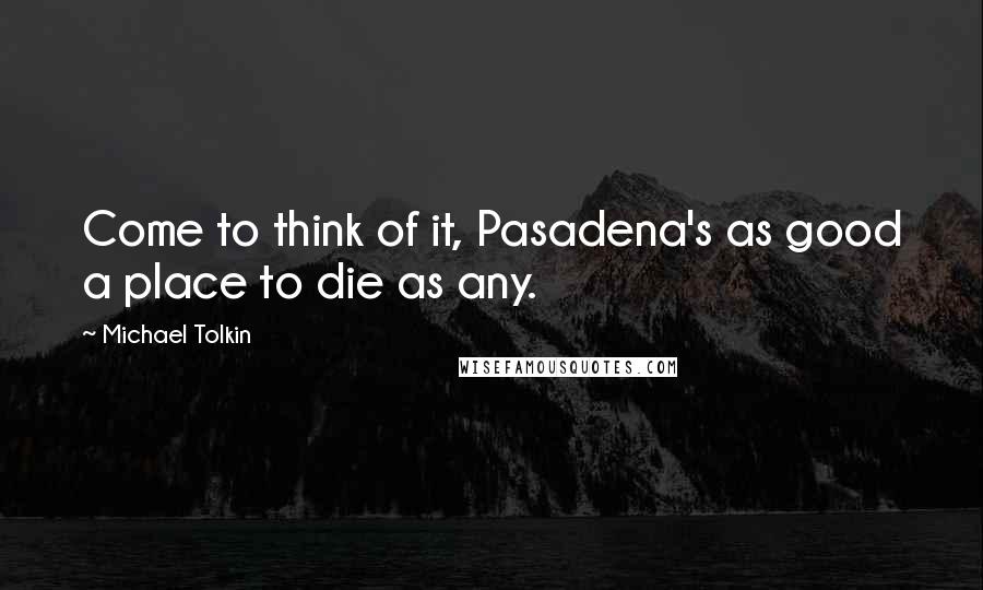 Michael Tolkin Quotes: Come to think of it, Pasadena's as good a place to die as any.