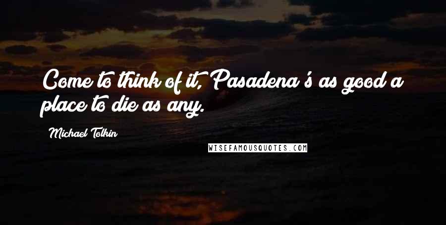 Michael Tolkin Quotes: Come to think of it, Pasadena's as good a place to die as any.