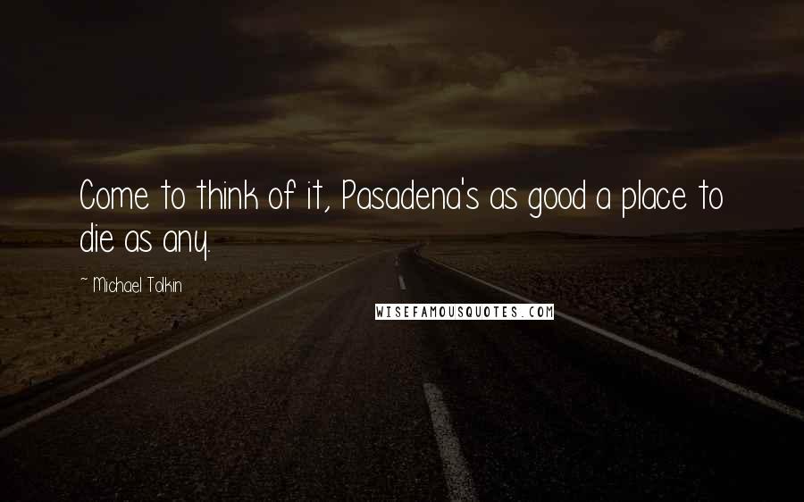 Michael Tolkin Quotes: Come to think of it, Pasadena's as good a place to die as any.